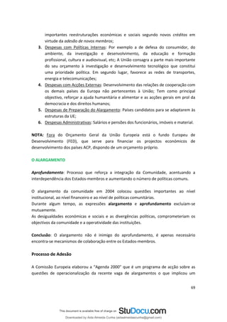 importantes reestruturações económicas e sociais segundo novos créditos em
virtude da adesão de novos membros;
3. Despesas com Políticas Internas: Por exemplo a de defesa do consumidor, do
ambiente, da investigação e desenvolvimento, da educação e formação
profissional, cultura e audiovisual, etc; A União consagra a parte mais importante
do seu orçamento à investigação e desenvolvimento tecnológico que constitui
uma prioridade política. Em segundo lugar, favorece as redes de transportes,
energia e telecomunicações;
4. Despesas com Acções Externas: Desenvolvimento das relações de cooperação com
os demais países da Europa não pertencentes à União; Tem como principal
objectivo, reforçar a ajuda humanitária e alimentar e as acções gerais em prol da
democracia e dos direitos humanos;
5. Despesas de Preparação do Alargamento: Países candidatos para se adaptarem às
estruturas da UE;
6. Despesas Administrativas: Salários e pensões dos funcionários, imóveis e material.
NOTA: Fora do Orçamento Geral da União Europeia está o fundo Europeu de
Desenvolvimento (FED), que serve para financiar os projectos económicos de
desenvolvimento dos países ACP, dispondo de um orçamento próprio.
O ALARGAMENTO
Aprofundamento: Processo que reforça a integração da Comunidade, acentuando a
interdependência dos Estados-membros e aumentando o número de políticas comuns.
O alargamento da comunidade em 2004 colocou questões importantes ao nível
institucional, ao nível financeiro e ao nível de políticas comunitárias.
Durante algum tempo, as expressões alargamento e aprofundamento excluíam-se
mutuamente.
As desigualdades económicas e sociais e as divergências políticas, comprometeriam os
objectivos da comunidade e a operatividade das instituições.
Conclusão: O alargamento não é inimigo do aprofundamento, é apenas necessário
encontra-se mecanismos de colaboração entre os Estados-membros.
Processo de Adesão
A Comissão Europeia elaborou a “Agenda 2000” que é um programa de acção sobre as
questões de operacionalização da recente vaga de alargamentos o que implicou um
69
Downloaded by Aida Almeida Cunha (aidaalmeidaecunha@gmail.com)
lOMoARcPSD|9608719
 