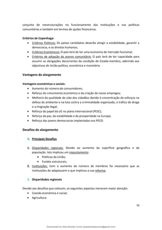 conjunto de reestruturações no funcionamento das instituições e nas políticas
comunitárias e também em termos de ajudas financeiras.
Critérios de Copenhaga:
• Critérios Políticos: Os países candidatos deverão atingir a estabilidade, garantir a
democracia, e os direitos humanos;
• Critérios Económicos: O país terá de ter uma economia de mercado funcional;
• Critérios de adopção do acervo comunitário: O país terá de ter capacidade para
assumir as obrigações decorrentes da condição de Estado-membro, aderindo aos
objectivos de União política, económica e monetária.
Vantagens do alargamento
Vantagens económicas e sociais:
• Aumento do número de consumidores;
• Reforço do crescimento económico e da criação de novos empregos;
• Melhoria da qualidade de vida dos cidadãos devido à concentração de esforços na
defesa do ambiente e na luta contra a criminalidade organizada, o tráfico de droga
e a imigração ilegal;
• Reforço do papel da UE no plano internacional (PESC);
• Reforço da paz, da estabilidade e da prosperidade na Europa;
• Reforço das jovens democracias implantadas nos PECO.
Desafios do alargamento
A. Principais Desafios
1. Disparidades regionais: Devido ao aumento da superfície geográfica e da
população. Isto implicou um reajustamento:
• Políticas da União;
• Fundos estruturais;
2. Instituições: Com o aumento do número de membros foi necessário que as
instituições de adaptassem o que implicou a sua reforma.
1. Disparidades regionais
Devido aos desafios que colocam, os seguintes aspectos merecem maior atenção:
• Coesão económica e social;
• Agricultura.
70
Downloaded by Aida Almeida Cunha (aidaalmeidaecunha@gmail.com)
lOMoARcPSD|9608719
 