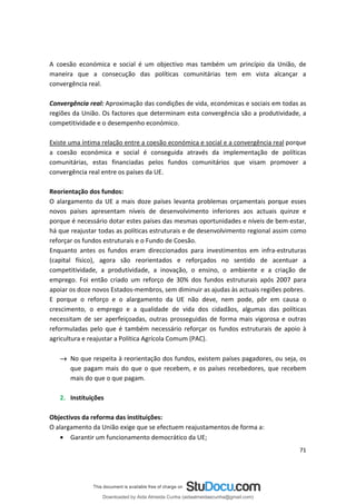 A coesão económica e social é um objectivo mas também um princípio da União, de
maneira que a consecução das políticas comunitárias tem em vista alcançar a
convergência real.
Convergência real: Aproximação das condições de vida, económicas e sociais em todas as
regiões da União. Os factores que determinam esta convergência são a produtividade, a
competitividade e o desempenho económico.
Existe uma íntima relação entre a coesão económica e social e a convergência real porque
a coesão económica e social é conseguida através da implementação de políticas
comunitárias, estas financiadas pelos fundos comunitários que visam promover a
convergência real entre os países da UE.
Reorientação dos fundos:
O alargamento da UE a mais doze países levanta problemas orçamentais porque esses
novos países apresentam níveis de desenvolvimento inferiores aos actuais quinze e
porque é necessário dotar estes países das mesmas oportunidades e níveis de bem-estar,
há que reajustar todas as políticas estruturais e de desenvolvimento regional assim como
reforçar os fundos estruturais e o Fundo de Coesão.
Enquanto antes os fundos eram direccionados para investimentos em infra-estruturas
(capital físico), agora são reorientados e reforçados no sentido de acentuar a
competitividade, a produtividade, a inovação, o ensino, o ambiente e a criação de
emprego. Foi então criado um reforço de 30% dos fundos estruturais após 2007 para
apoiar os doze novos Estados-membros, sem diminuir as ajudas às actuais regiões pobres.
E porque o reforço e o alargamento da UE não deve, nem pode, pôr em causa o
crescimento, o emprego e a qualidade de vida dos cidadãos, algumas das políticas
necessitam de ser aperfeiçoadas, outras prosseguidas de forma mais vigorosa e outras
reformuladas pelo que é também necessário reforçar os fundos estruturais de apoio à
agricultura e reajustar a Política Agrícola Comum (PAC).
→ No que respeita à reorientação dos fundos, existem países pagadores, ou seja, os
que pagam mais do que o que recebem, e os países recebedores, que recebem
mais do que o que pagam.
2. Instituições
Objectivos da reforma das instituições:
O alargamento da União exige que se efectuem reajustamentos de forma a:
• Garantir um funcionamento democrático da UE;
71
Downloaded by Aida Almeida Cunha (aidaalmeidaecunha@gmail.com)
lOMoARcPSD|9608719
 