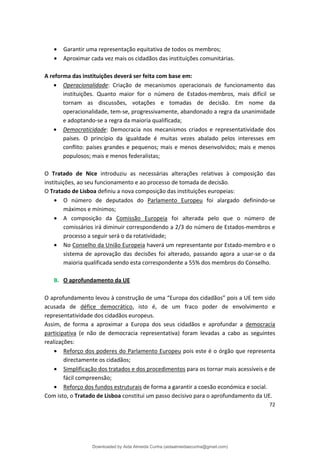 • Garantir uma representação equitativa de todos os membros;
• Aproximar cada vez mais os cidadãos das instituições comunitárias.
A reforma das instituições deverá ser feita com base em:
• Operacionalidade: Criação de mecanismos operacionais de funcionamento das
instituições. Quanto maior for o número de Estados-membros, mais difícil se
tornam as discussões, votações e tomadas de decisão. Em nome da
operacionalidade, tem-se, progressivamente, abandonado a regra da unanimidade
e adoptando-se a regra da maioria qualificada;
• Democraticidade: Democracia nos mecanismos criados e representatividade dos
países. O princípio da igualdade é muitas vezes abalado pelos interesses em
conflito: países grandes e pequenos; mais e menos desenvolvidos; mais e menos
populosos; mais e menos federalistas;
O Tratado de Nice introduziu as necessárias alterações relativas à composição das
instituições, ao seu funcionamento e ao processo de tomada de decisão.
O Tratado de Lisboa definiu a nova composição das instituições europeias:
• O número de deputados do Parlamento Europeu foi alargado definindo-se
máximos e mínimos;
• A composição da Comissão Europeia foi alterada pelo que o número de
comissários irá diminuir correspondendo a 2/3 do número de Estados-membros e
processo a seguir será o da rotatividade;
• No Conselho da União Europeia haverá um representante por Estado-membro e o
sistema de aprovação das decisões foi alterado, passando agora a usar-se o da
maioria qualificada sendo esta correspondente a 55% dos membros do Conselho.
B. O aprofundamento da UE
O aprofundamento levou à construção de uma “Europa dos cidadãos” pois a UE tem sido
acusada de défice democrático, isto é, de um fraco poder de envolvimento e
representatividade dos cidadãos europeus.
Assim, de forma a aproximar a Europa dos seus cidadãos e aprofundar a democracia
participativa (e não de democracia representativa) foram levadas a cabo as seguintes
realizações:
• Reforço dos poderes do Parlamento Europeu pois este é o órgão que representa
directamente os cidadãos;
• Simplificação dos tratados e dos procedimentos para os tornar mais acessíveis e de
fácil compreensão;
• Reforço dos fundos estruturais de forma a garantir a coesão económica e social.
Com isto, o Tratado de Lisboa constitui um passo decisivo para o aprofundamento da UE.
72
Downloaded by Aida Almeida Cunha (aidaalmeidaecunha@gmail.com)
lOMoARcPSD|9608719
 