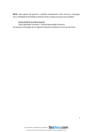 NOTA: Cada agente não garante o equilíbrio isoladamente entre recursos e empregos,
mas a totalidade da actividade económica tende a longo prazo para esse equilíbrio.
Existe equilíbrio no sistema quando:
Total Capacidade Financeira = Total de Necessidade Financeira
Isto porque os empregos de um Agente Económico constituem os recursos de outro.
7
Downloaded by Aida Almeida Cunha (aidaalmeidaecunha@gmail.com)
lOMoARcPSD|9608719
 