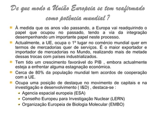 À medida que os anos vão passando, a Europa vai readquirindo o papel que ocupou no passado, tendo a via da integração desempenhando um importante papel neste processo. Actualmente, a UE, ocupa o 1º lugar no comércio mundial quer em termos de mercadorias quer de serviços. É o maior exportador e importador de mercadorias no Mundo, realizando mais de metade dessas trocas com países industrializados. Tem tido um crescimento favorável do PIB , embora actualmente esteja a enfrentar alguma estagnação económica. Cerca de 80% da população mundial tem acordos de cooperação com a UE. Ocupa uma posição de destaque no movimento de capitais e na investigação e desenvolvimento ( I&D) , destaca-se : Agencia espacial europeia (ESA) Conselho Europeu para Investigação Nuclear (LERN) Organização Europeia de Biologia Molecular (EMBO)   