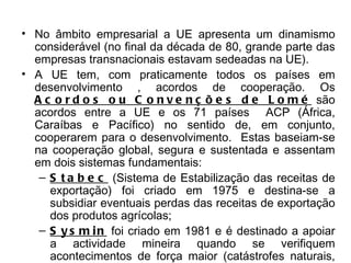No âmbito empresarial a UE apresenta um dinamismo considerável (no final da década de 80, grande parte das empresas transnacionais estavam sedeadas na UE). A UE tem, com praticamente todos os países em desenvolvimento , acordos de cooperação. Os  Acordos ou Convenções de Lomé  são acordos entre a UE e os 71 países  ACP (África, Caraíbas e Pacífico) no sentido de, em conjunto, cooperarem para o desenvolvimento.  Estas baseiam-se na cooperação global, segura e sustentada e assentam em dois sistemas fundamentais: Stabec  (Sistema de Estabilização das receitas de exportação) foi criado em 1975 e destina-se a subsidiar eventuais perdas das receitas de exportação dos produtos agrícolas; Sysmin  foi criado em 1981 e é destinado a apoiar a actividade mineira quando se verifiquem acontecimentos de força maior (catástrofes naturais, crises económicas…).ou por empréstimos do Banco Europeu de Investimento (BEI). 