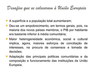 A superfície e a população total aumentaram; Deu-se um empobrecimento, em termos gerais, pois, na maioria dos novos países membros, o PIB por habitante era bastante inferior à média comunitária; Maior heterogeneidade económica, social e cultural implica, agora, maiores esforços de conciliação de interesses, na procura de consensos e tomada de decisões; Adaptação das principais políticas comunitárias e da composição e funcionamento das instituições da União Europeia. 