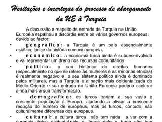 A discussão a respeito da entrada da Turquia na União Européia espalhou a discórdia entre os vários governos europeus, devido ao factor:   geografico:  a Turquia é um país essencialmente asiático, longe da história comum europeia.  economico:  a economia turca ainda é subdesenvolvida e vai representar um dreno nos recursos comunitários.  político:  o seu histórico de direitos humanos (especialmente no que se refere às mulheres e às minorias étnicas) é realmente negativo e  o seu sistema político ainda é dominado pelos militares, mas a Turquia é a nação mais ocidentalizada do Médio Oriente e sua entrada na União Europeia poderia acelerar ainda mais a sua transformação.    demografico:  os turcos trariam a sua vasta e crescente população à Europa, ajudando a aliviar a crescente redução do número de europeus, mas os turcos, contudo, são culturalmente diferentes dos europeus. cultural:  a cultura turca  não tem nada  a ver com a europeia típica ocidental,pois a língua deles,o turco não tem nenhuma relação com o grupo indo-europeu, a religião deles é predominantemente mulçumana enquanto na Europa predominha as religiões cristãs, enfim muitos dos hábitos turcos são praticamente asiáticos 