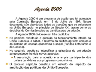 A Agenda 2000 é um programa de acção que foi aprovado pela Comissão Europeia em 15 de Julho de 1997. Nesse documento são abordadas todas as questões que se colocaram na União Europeia no princípio do Século XXI, assim como as decisões da Comissão sobre as candidaturas de adesão. A Agenda 2000 divide-se em três capítulos: No primeiro aborda-se a questão do funcionamento interno da União Europeia, a saber, a reforma da política agrícola comum e do sistema de coesão económica e social (Fundos Estruturais e de Coesão). No segundo propõe-se intensificar a estratégia de pré-adesão acrescentando-lhe dois novos aspectos: A associação para a adesão e a ampla participação dos países candidatos aos programas comunitários.  O terceiro capítulo constitui um estudo do impacto da ampliação das políticas da União Europeia.  