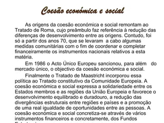 As origens da coesão económica e social remontam ao Tratado de Roma, cujo preâmbulo faz referência à redução das diferenças de desenvolvimento entre as origens. Contudo, foi só a partir dos anos 70, que se levaram  a cabo algumas medidas comunitárias com o fim de coordenar e completar financeiramente os instrumentos nacionais relativos a esta matéria.  Em 1986 o Acto Único Europeu sancionou, para além   do mercado único, o objectivo da coesão económica e social.  Finalmente o Tratado de Maastricht incorporou essa política ao Tratado constitutivo da Comunidade Europeia. A coesão económica e social expressa a solidariedade entre os Estados membros e as regiões da União Europeia e favorece o desenvolvimento equilibrado e duradouro, a redução das divergências estruturais entre regiões e países e a promoção de uma real igualdade de oportunidades entre as pessoas. A coesão económica e social concretiza-se através de vários instrumentos financeiros e concretamente, dos Fundos Estruturais.  O futuro da coesão económica e social foi um dos grandes temas debatidos na Agenda 2000. 