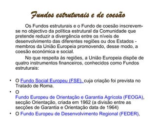 Os Fundos estruturais e o Fundo de coesão inscrevem-se no objectivo da política estrutural da Comunidade que pretende reduzir a divergência entre os níveis de desenvolvimento das diferentes regiões ou dos Estados - membros da União Europeia promovendo, desse modo, a coesão económica e social.  No que respeita às regiões, a União Europeia dispõe de quatro instrumentos financeiros, conhecidos como Fundos estruturais: O  Fundo Social Europeu (FSE),  cuja criação foi prevista no Tratado de Roma.  O  Fundo Europeu de Orientação e Garantia Agrícola (FEOGA) , secção Orientação, criada em 1962 (a divisão entre as secções de Garantia e Orientação data de 1964)  O  Fundo Europeu de Desenvolvimento Regional (FEDER) , criado em 1975  O  Instrumento Financeiro de Orientação das Pescas (IFOP)  