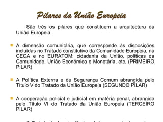 São três os pilares que constituem a arquitectura da União Europeia: A dimensão comunitária, que corresponde às disposições incluídas no Tratado constitutivo da Comunidade Europeia, na CECA e no EURATOM: cidadania da União, políticas da Comunidade, União Económica e Monetária, etc. (PRIMEIRO PILAR)  A Política Externa e de Segurança Comum abrangida pelo Título V do Tratado da União Europeia (SEGUNDO PILAR)  A cooperação policial e judicial em matéria penal, abrangida pelo Título VI do Tratado da União Europeia (TERCEIRO PILAR) O Tratado de Amesterdão transferiu uma parte dos sectores que faziam parte do antigo terceiro pilar para o primeiro pilar (livre circulação de pessoas) 