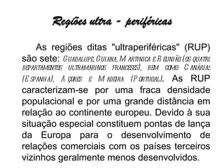 As regiões ditas "ultraperiféricas" (RUP) são sete:  Guadalupe, Guiana, Martinica e Reunião (os quatro departamentos ultramarinos franceses), bem como Canárias (Espanha), Açores e Madeira (Portugal) . As RUP caracterizam-se por uma fraca densidade populacional e por uma grande distância em relação ao continente europeu. Devido à sua situação especial constituem pontas de lança da Europa para o desenvolvimento de relações comerciais com os países terceiros vizinhos geralmente menos desenvolvidos.  