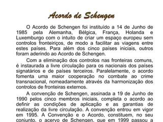 O Acordo de Schengen foi instituído a 14 de Junho de 1985 pela Alemanha, Bélgica, França, Holanda e Luxemburgo com o intuito de criar um espaço europeu sem controlos fronteiriços, de modo a facilitar as viagens entre estes países. Para além dos cinco países iniciais, outros foram aderindo ao Acordo de Schengen. Com a eliminação dos controlos nas fronteiras comuns, é instaurada a livre circulação para os nacionais dos países signatários e de países terceiros. Paralelamente, o acordo fomenta uma maior cooperação no combate ao crime transnacional, nomeadamente através da harmonização dos controlos de fronteiras externos. A convenção de Schengen, assinada a 19 de Junho de 1990 pelos cinco membros iniciais, completa o acordo ao definir as condições de aplicação e as garantias de realização da livre circulação. A convenção entrou em vigor em 1995. A Convenção e o Acordo, constituem, no seu conjunto, o acervo de Schengen, que em 1999 passou a integrar o quadro institucional e jurídico da União Europeia.  