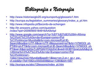 http://www.historiasiglo20.org/ europortug /glossario1.htm http:// europa.eu / legislation_summaries / glossary / index_a_pt.htm http:// www.infopedia.pt /$ acordo-de-schengen http:// br.answers.yahoo.com / question /index?qid=20090905184916AA0kApl http://www.google.com/search?q=%EF%82%B3%09A+Afirma%C3%A7%C3%A3o+da+Europa+como+Pot%C3%AAncia+Mundial&rls=com.microsoft:pt:IE-SearchBox&ie=UTF-8&oe=UTF-8&sourceid=ie7&rlz=1I7MOOI_pt-PT#hl=pt-PT&rls=com.microsoft:pt:IE-SearchBox&rlz=1I7MOOI_pt-PT&sa=X&ei=p2GxTvXPGtGYOrjIrZsC&ved=0CBYQvwUoAA&q=A+Afirma%C3%A7%C3%A3o+da+Europa+como+Pot%C3%AAncia+-+ides+resumos+Mundial&spell=1&bav=on.2,or.r_gc.r_pw., cf.osb&fp=7b41582cc5500d08&biw=1280&bih=587 http://europa.eu/abc/12lessons/index_pt.htm 