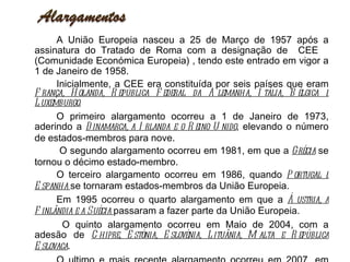 A União Europeia nasceu a 25 de Março de 1957 após a assinatura do Tratado de Roma com a designação de  CEE  (Comunidade Económica Europeia) , tendo este entrado em vigor a 1 de Janeiro de 1958. Inicialmente, a CEE era constituída por seis países que eram  França, Holanda, República Federal da Alemanha, Itália, Bélgica e Luxemburgo. O primeiro alargamento ocorreu a 1 de Janeiro de 1973, aderindo a  Dinamarca, a Irlanda e o Reino Unido , elevando o número de estados-membros para nove.   O segundo alargamento ocorreu em 1981, em que a  Grécia  se tornou o décimo estado-membro.  O terceiro alargamento ocorreu em 1986, quando  Portugal e Espanha  se tornaram estados-membros da União Europeia. Em 1995 ocorreu o quarto alargamento em que a  Áustria, a Finlândia e a Suécia  passaram a fazer parte da União Europeia.   O quinto alargamento ocorreu em Maio de 2004, com a adesão de  Chipre, Estónia, Eslovénia, Lituânia, Malta e República Eslovaca . O ultimo e mais recente alargamento ocorreu em 2007, em que a  Bulgária e a Roménia  aderiram à União Europeia, constituindo assim a Europa-27. Além destes alargamentos, existem ainda alguns países a candidatos, como o caso da Turquia, que é o país candidato mais antigo desde 1987.  