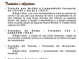 Tratado que institui a Comunidade Europeia do Carvão e do Aço (1952) Objectivo : criar uma interdependência entre os sectores do carvão e do aço para que deixasse de haver a possibilidade de um país mobilizar as suas forças armadas sem informar os restantes países. Isto ajudou a dissipar a desconfiança e a tensão existentes entre os países depois da Segunda Guerra Mundial. O Tratado CECA caducou em 2002. Tratados de Roma - Tratados CEE e EURATOM (1958) Objectivo : a criação de uma União Aduaneira, criação de um mercado e políticas comuns e a instituição de um Banco Europeu de Investimentos Tratado de Fusão - Tratado de Bruxelas (1967) Objectivo : simplificar o funcionamento das instituições europeias. Acto Único Europeu (1986) Objectivo :  O principal objectivo do AUE consiste no relançamento do processo de construção europeia com vista a concluir a realização do mercado interno. O AUE permitiu a transformação do mercado comum num mercado único e preparou o terreno para a integração política e para a União Económica e Monetária. 