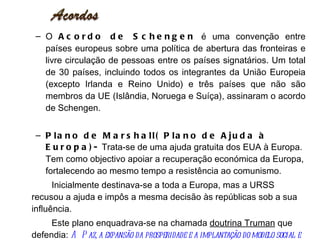 O  Acordo de Schengen  é uma convenção entre países europeus sobre uma política de abertura das fronteiras e livre circulação de pessoas entre os países signatários. Um total de 30 países, incluindo todos os integrantes da União Europeia (excepto Irlanda e Reino Unido) e três países que não são membros da UE (Islândia, Noruega e Suíça), assinaram o acordo de Schengen. Plano de Marshall( Plano de Ajuda à Europa)-  Trata-se de uma ajuda gratuita dos EUA à Europa. Tem como objectivo apoiar a recuperação económica da Europa, fortalecendo ao mesmo tempo a resistência ao comunismo. Inicialmente destinava-se a toda a Europa, mas a URSS recusou a ajuda e impôs a mesma decisão às repúblicas sob a sua influência. Este plano enquadrava-se na chamada  doutrina Truman  que defendia:  A Paz, a expansão da prosperidade e a implantação do modelo social e económico americano 