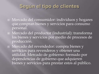    Mercado del consumidor: individuos y hogares
    que compran bienes y servicios para consumo
    personal.
   Mercado del productor (industrial): transforma
    los bienes y servicios por medio de procesos de
    producción.
   Mercado del revendedor: compra bienes y
    servicios para revenderos y obtener una
    utilidad. Mercado de gobierno: formado por
    dependencias de gobierno que adquieren
    bienes y servicios para prestar estos al público.
 