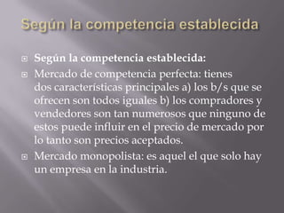    Según la competencia establecida:
   Mercado de competencia perfecta: tienes
    dos características principales a) los b/s que se
    ofrecen son todos iguales b) los compradores y
    vendedores son tan numerosos que ninguno de
    estos puede influir en el precio de mercado por
    lo tanto son precios aceptados.
   Mercado monopolista: es aquel el que solo hay
    un empresa en la industria.
 