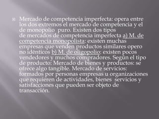    Mercado de competencia imperfecta: opera entre
    los dos extremos el mercado de competencia y el
    de monopolio puro. Existen dos tipos
    de mercados de competencia imperfecta a) M. de
    competencia monopolista: existen muchas
    empresas que venden productos similares opero
    no idénticos b) M. de oligopolio: existen pocos
    vendedores y muchos compradores. Según el tipo
    de producto: Mercado de bienes y productos: se
    ofrece algo tangible. Mercado de servicios:
    formados por personas empresas u organizaciones
    que requieren de actividades, bienes servicios y
    satisfacciones que pueden ser objeto de
    transacción.
 