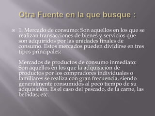    1. Mercado de consumo: Son aquellos en los que se
    realizan transacciones de bienes y servicios que
    son adquiridos por las unidades finales de
    consumo. Estos mercados pueden dividirse en tres
    tipos principales:
    Mercados de productos de consumo inmediato:
    Son aquellos en los que la adquisición de
    productos por los compradores individuales o
    familiares se realiza con gran frecuencia, siendo
    generalmente consumidos al poco tiempo de su
    adquisición. Es el caso del pescado, de la carne, las
    bebidas, etc.
 