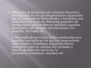    Mercados de productos de consumo duradero:
    Son aquellos en los que los productos adquiridos
    por lo compradores individuales o familiares son
    utilizados a lo largo de diferentes períodos de
    tiempo hasta que pierden su utilidad o quedan
    anticuados, por ejemplo: los televisores, los
    muebles, los trajes, etc.
    2. Mercados de servicios: Están constituidos por
    aquellos mercados en los que los compradores
    individuales o familiares adquieren bienes
    intangibles para su satisfacción presente o
    futura, ejemplo: los servicios, la
    lavandería, enseñanza, sanidad, etc.
 