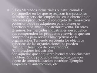    3. Los Mercados industriales o institucionales:
    Son aquellos en los que se realizan transacciones
    de bienes y servicios empleados en la obtención de
    diferentes productos que son objeto de transacción
    posterior o que se adquieren para obtener un
    beneficio mediante su posterior reventa. En otros
    términos, los mercados industriales son aquellos
    que comprenden los productos y servicios que son
    comprados para servir a los objetivos de la
    organización. Teniendo en cuenta los objetivos
    genéricos de las organizaciones, se pueden
    distinguir tres tipos de compradores:
    *Compradores industriales:
    Son aquellos que adquieren bienes y servicios para
    la obtención de productos intangibles que son
    objeto de comercialización posterior. Ejemplo:
    Empresas de automóviles, etc.
 