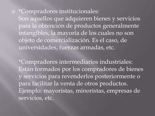   *Compradores institucionales:
    Son aquellos que adquieren bienes y servicios
    para la obtención de productos generalmente
    intangibles, la mayoría de los cuales no son
    objeto de comercialización. Es el caso, de
    universidades, fuerzas armadas, etc.

    *Compradores intermediarios industriales:
    Están formados por los compradores de bienes
    y servicios para revenderlos posteriormente o
    para facilitar la venta de otros productos.
    Ejemplo: mayoristas, minoristas, empresas de
    servicios, etc.
 