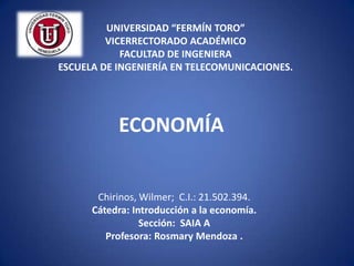 UNIVERSIDAD “FERMÍN TORO”
         VICERRECTORADO ACADÉMICO
            FACULTAD DE INGENIERA
ESCUELA DE INGENIERÍA EN TELECOMUNICACIONES.




           ECONOMÍA


       Chirinos, Wilmer; C.I.: 21.502.394.
      Cátedra: Introducción a la economía.
                 Sección: SAIA A
         Profesora: Rosmary Mendoza .
 