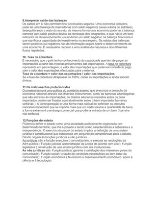 9.Interpretar saldo das balanças
Os saldos em si não permitem tirar conclusões seguras. Uma economia próspera,
pode ter uma balança de mercadorias com saldo negativo( causa subida do petróleo),
desequilibrando o resto do mundo; da mesma forma uma economia pode ter a balança
corrente com saldo positivo devido ás remessas dos emigrantes, o que não é um bom
indicador de desenvolvimento; ou ainda ter um saldo negativo na balança financeira o
que significa a capacidade de investimento no estrangeiro. Os saldos das balanças
serem positivos ou negativos não dá informação segura sobre o desenvolvimento de
uma economia. É necessário recorrer a uma análise da natureza e dos diferentes
fluxos registados.

10. Taxa de cobertura
É necessário que o país tenha conhecimento da capacidade que tem de pagar as
importações a partir das receitas provenientes das exportações. A taxa de cobertura
representa em percentagem, o valor das importações que podemos considerar pago
com o valor das exportações efectuadas para o exterior.
Taxa de cobertura = valor das exportações / valor das importações
Se a taxa de cobertura ultrapassar os 100%, cobre as importações e ainda sobram
divisas.

11.Os instrumentos protecionistas
O protecionismo é uma politica do comércio externo que preconiza a proteção da
economia nacional através dos diversos instrumentos, como as barreiras alfandegárias
que são entraves ás importações; os direitos aduneiros impostos sobre os bens
importados podem ser fixados contratualmente sobre o bem importado( barreiras
tarifárias ); A contingentação é uma forma mais radical de defender os produtos
nacionais impedindo que se importe mais que um certo volume e quantidade de bens,
a forma extrema é o embargo comercial que proíbe a entrada de um bem ( barreira
não tarifária).

12.Funções do estado
Podemos definir o estado como uma sociedade politicamente organizada, em
determinado território, que lhe é privado e tendo como características a soberania e a
independência. O exercício do poder do estado implica a definição de uma ordem
jurídica e constitucional que estabeleça um conjunto de competências para o estado.
Dando origem ás funções jurídicas e não jurídicas.
As jurídicas são a função executiva ( concretiza leis, e executa as resoluções da
Adm.pública); Função judicial( administração da justiça de acordo com a lei); Função
legislativa ( construção de uma ordem jurídica com leis institucionais.
As não jurídicas são: Função politica( garante a satisfação dos interesses gerais da
comunidade); Função social ( criação de condições necessárias ao bem estar da
comunidade); Função económica ( favorecem o desenvolvimento económico, apoio á
ciência e á tecnologia).
 