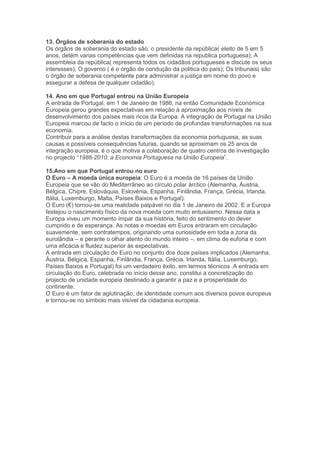 13. Órgãos de soberania do estado
Os órgãos de soberania do estado são: o presidente da república( eleito de 5 em 5
anos, detém varias competências que vem definidas na republica portuguesa); A
assembleia da república( representa todos os cidadãos portugueses e discute os seus
interesses); O governo ( é o órgão de condução da politica do país); Os tribunais( são
o órgão de soberania competente para administrar a justiça em nome do povo e
assegurar a defesa de qualquer cidadão).

14. Ano em que Portugal entrou na União Europeia
A entrada de Portugal, em 1 de Janeiro de 1986, na então Comunidade Económica
Europeia gerou grandes expectativas em relação à aproximação aos níveis de
desenvolvimento dos países mais ricos da Europa. A integração de Portugal na União
Europeia marcou de facto o início de um período de profundas transformações na sua
economia.
Contribuir para a análise destas transformações da economia portuguesa, as suas
causas e possíveis consequências futuras, quando se aproximam os 25 anos de
integração europeia, é o que motiva a colaboração de quatro centros de investigação
no projecto “1986-2010: a Economia Portuguesa na União Europeia”.

15.Ano em que Portugal entrou no euro
O Euro – A moeda única europeia: O Euro é a moeda de 16 países da União
Europeia que se vão do Mediterrâneo ao círculo polar árctico (Alemanha, Áustria,
Bélgica, Chipre, Eslováquia, Eslovénia, Espanha, Finlândia, França, Grécia, Irlanda,
Itália, Luxemburgo, Malta, Países Baixos e Portugal).
O Euro (€) tornou-se uma realidade palpável no dia 1 de Janeiro de 2002. E a Europa
festejou o nascimento físico da nova moeda com muito entusiasmo. Nessa data a
Europa viveu um momento ímpar da sua história, feito do sentimento do dever
cumprido e de esperança. As notas e moedas em Euros entraram em circulação
suavemente, sem contratempos, originando uma curiosidade em toda a zona da
eurolândia – e perante o olhar atento do mundo inteiro –, em clima de euforia e com
uma eficácia e fluidez superior às expectativas.
A entrada em circulação do Euro no conjunto dos doze países implicados (Alemanha,
Áustria, Bélgica, Espanha, Finlândia, França, Grécia, Irlanda, Itália, Luxemburgo,
Países Baixos e Portugal) foi um verdadeiro êxito, em termos técnicos .A entrada em
circulação do Euro, celebrada no início desse ano, constitui a concretização do
projecto de unidade europeia destinado a garantir a paz e a prosperidade do
continente.
O Euro é um fator de aglutinação, de identidade comum aos diversos povos europeus
e tornou-se no símbolo mais visível da cidadania europeia.
 