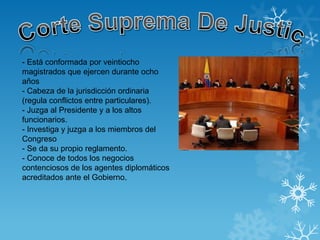 - Está conformada por veintiocho
magistrados que ejercen durante ocho
años
- Cabeza de la jurisdicción ordinaria
(regula conflictos entre particulares).
- Juzga al Presidente y a los altos
funcionarios.
- Investiga y juzga a los miembros del
Congreso
- Se da su propio reglamento.
- Conoce de todos los negocios
contenciosos de los agentes diplomáticos
acreditados ante el Gobierno.
 