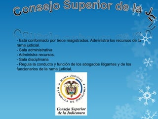 - Está conformado por trece magistrados. Administra los recursos de la
rama judicial.
- Sala administrativa
- Administra recursos.
- Sala disciplinaria
- Regula la conducta y función de los abogados litigantes y de los
funcionarios de la rama judicial.
 