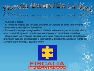 - Investiga y acusa.
- El Fiscal es elegido por la Corte Suprema de Justicia de entre una terna de
candidatos enviada por el Presidente.
- Está conformada por magistrados a nivel departamental, jueces municipales a
nivel municipal y jueces promiscuos municipales en municipios pequeños.
- Lleva a cabo los procesos penales, en los que primero se realiza la indagación
preliminar, luego la investigación o instrucción y, finalmente, califica el mérito del
sumario juicio; es decir, acusa o exime.
 