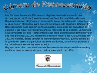 Los Representantes a la Cámara son elegidos dentro del marco de una
circunscripción territorial (departamental); es decir, los candidatos de cada
Departamento son elegidos o no únicamente en su Departamento respectivo.
Al igual que en el Senado, para que una persona pueda llegar a la Cámara de
Representantes debe cumplir ciertos requisitos, entre ellos ser ciudadano en
ejercicio y ser mayor de veinticinco años al momento de la elección. La Cámara
está compuesta por dos Representantes por cada circunscripción territorial y por
uno más por cada 250.000 habitantes o fracción mayor a los 125.000 sobre los
250.000 iniciales. Existe también la circunscripción especial, que es aquella en
la que tienen derecho a participar las minorías étnicas, las minorías políticas y
los colombianos residentes en el exterior.
Hay que tener claro que el número de Representantes depende del censo (hoy
en día se tiene en cuenta el censo realizado en el año de 1985).
 