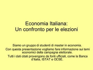 Economia Italiana: Un confronto per le elezioni Siamo un gruppo di studenti di master in economia.  Con questa presentazione vogliamo fare informazione sui temi economici della campagna elettorale.  Tutti i dati citati provengono da fonti ufficiali, come la Banca d’Italia, ISTAT e OCSE.  