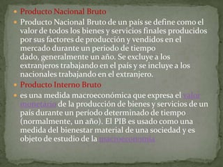  Producto Nacional Bruto
 Producto Nacional Bruto de un país se define como el
  valor de todos los bienes y servicios finales producidos
  por sus factores de producción y vendidos en el
  mercado durante un periodo de tiempo
  dado, generalmente un año. Se excluye a los
  extranjeros trabajando en el país y se incluye a los
  nacionales trabajando en el extranjero.
 Producto Interno Bruto
 es una medida macroeconómica que expresa el valor
  monetario de la producción de bienes y servicios de un
  país durante un período determinado de tiempo
  (normalmente, un año). El PIB es usado como una
  medida del bienestar material de una sociedad y es
  objeto de estudio de la macroeconomía
 
