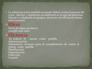  La administración también se puede definir como el proceso de
  crear , diseñar y mantener un ambiente en el que las personas,
  laborar o trabajando en grupos, alcancen con eficiencia metas
  seleccionadas.
 Eficaz
  Venta de algún producto
  cumplir una meta
 Eficiencia
  Es reducir el menor costo posible
  Administración
  Administrar recursos para el cumplimiento de metas al
  menor costo pasible
  Planificación
  Organización
  Dirección
  Control
 