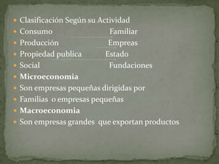  Clasificación Según su Actividad
 Consumo                  Familiar
 Producción               Empreas
 Propiedad publica       Estado
 Social                   Fundaciones
 Microeconomia
 Son empresas pequeñas dirigidas por
 Familias o empresas pequeñas
 Macroeconomia
 Son empresas grandes que exportan productos
 