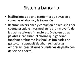 Sistema bancario
• instituciones de una economía que ayudan a
  conectar el ahorro y la inversión.
• Realizan inversiones y captación de recursos por
  cuenta propia e intermedian la gran mayoría de
  las transacciones financieras. Dicho en otras
  palabras: canalizan el ahorro que generan
  fundamentalmente las familias (unidades de
  gasto con superávit de ahorro), hacia las
  empresas (prestatarios o unidades de gasto con
  déficit de ahorro).
 