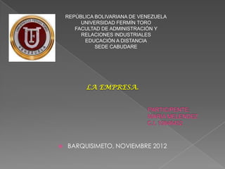 REPÚBLICA BOLIVARIANA DE VENEZUELA
         UNIVERSIDAD FERMÍN TORO
       FACULTAD DE ADMINISTRACIÓN Y
         RELACIONES INDUSTRIALES
          EDUCACIÓN A DISTANCIA
              SEDE CABUDARE




           LA EMPRESA.




   BARQUISIMETO, NOVIEMBRE 2012
 
