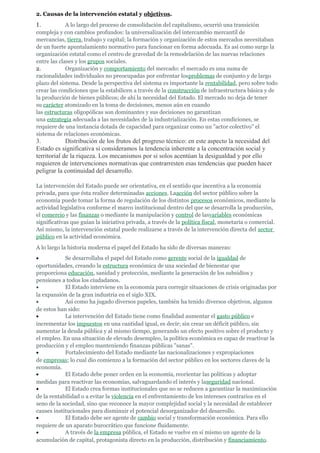 2. Causas de la intervención estatal y objetivos.
1.           A lo largo del proceso de consolidación del capitalismo, ocurrió una transición
compleja y con cambios profundos: la universalización del intercambio mercantil de
mercancías, tierra, trabajo y capital; la formación y organización de estos mercados necesitaban
de un fuerte apuntalamiento normativo para funcionar en forma adecuada. Es así como surge la
organización estatal como el centro de gravedad de la remodelación de las nuevas relaciones
entre las clases y los grupos sociales.
2.           Organización y comportamiento del mercado: el mercado es una suma de
racionalidades individuales no preocupadas por enfrentar losproblemas de conjunto y de largo
plazo del sistema. Desde la perspectiva del sistema es importante la rentabilidad, pero sobre todo
crear las condiciones que la estabilicen a través de la construcción de infraestructura básica y de
la producción de bienes públicos; de ahí la necesidad del Estado. El mercado no deja de tener
su carácter atomizado en la toma de decisiones, menos aún en cuando
las estructuras oligopólicas son dominantes y sus decisiones no garantizan
una estrategia adecuada a las necesidades de la industrialización. En estas condiciones, se
requiere de una instancia dotada de capacidad para organizar como un "actor colectivo" el
sistema de relaciones económicas.
3.           Distribución de los frutos del progreso técnico: en este aspecto la necesidad del
Estado es significativa si consideramos la tendencia inherente a la concentración social y
territorial de la riqueza. Los mecanismos por si solos acentúan la desigualdad y por ello
requieren de intervenciones normativas que contrarresten esas tendencias que pueden hacer
peligrar la continuidad del desarrollo.

La intervención del Estado puede ser orientativa, en el sentido que incentiva a la economía
privada, para que ésta realice determinadas acciones. Laacción del sector público sobre la
economía puede tomar la forma de regulación de los distintos procesos económicos, mediante la
actividad legislativa conforme el marco institucional dentro del que se desarrolla la producción,
el comercio y las finanzas o mediante la manipulación y control de lasvariables económicas
significativas que guían la iniciativa privada, a través de la política fiscal, monetaria o comercial.
Así mismo, la intervención estatal puede realizarse a través de la intervención directa del sector
público en la actividad económica.
A lo largo la historia moderna el papel del Estado ha sido de diversas maneras:
•           Se desarrollaba el papel del Estado como gerente social de la igualdad de
oportunidades, creando la estructura económica de una sociedad de bienestar que
proporciona educación, sanidad y protección, mediante la generación de los subsidios y
pensiones a todos los ciudadanos.
•           El Estado interviene en la economía para corregir situaciones de crisis originadas por
la expansión de la gran industria en el siglo XIX.
•           Así como ha jugado diversos papeles, también ha tenido diversos objetivos, algunos
de estos han sido:
•           La intervención del Estado tiene como finalidad aumentar el gasto público e
incrementar los impuestos en una cantidad igual, es decir; sin crear un déficit público, sin
aumentar la deuda pública y al mismo tiempo, generando un efecto positivo sobre el producto y
el empleo. En una situación de elevado desempleo, la política económica es capaz de reactivar la
producción y el empleo manteniendo finanzas públicas "sanas".
•           Fortalecimiento del Estado mediante las nacionalizaciones y expropiaciones
de empresas; lo cual dio comienzo a la formación del sector público en los sectores claves de la
economía.
•           El Estado debe poner orden en la economía, reorientar las políticas y adoptar
medidas para reactivar las economías, salvaguardando el interés y laseguridad nacional.
•           El Estado crea formas institucionales que no se reducen a garantizar la maximización
de la rentabilidad o a evitar la violencia en el enfrentamiento de los intereses contrarios en el
seno de la sociedad, sino que reconoce la mayor complejidad social y la necesidad de establecer
causes institucionales para disminuir el potencial desorganizador del desarrollo.
•           El Estado debe ser agente de cambio social y transformación económica. Para ello
requiere de un aparato burocrático que funcione fluidamente.
•           A través de la empresa pública, el Estado se vuelve en sí mismo un agente de la
acumulación de capital, protagonista directo en la producción, distribución y financiamiento.
 