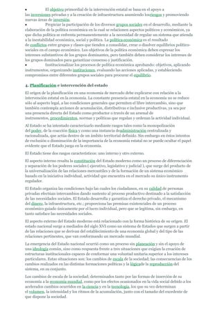 •            El objetivo primordial de la intervención estatal se basa en el apoyo a
las inversiones privadas y a la creación de infraestructura asumiendo losriesgos y promoviendo
nuevas áreas de inversión.
•            Propiciar la participación de los diversos grupos sociales en el desarrollo, mediante la
elaboración de la política económica en la cual se relacionen aspectos políticos y económicos, ya
que dicha política se enfrenta permanentemente a la necesidad de regular un sistema que atienda
a la inestabilidad económica, social y política. La política económica es el resultado
de conflictos entre grupos y clases que tienden a consolidar, crear o disolver equilibrios político-
sociales en el campo económico. Los objetivos de la política económica deben expresar los
intereses substantivos de los grupos dominantes, pero también deben considerar los intereses de
los grupos dominados para garantizar consenso y justificación.
•            Institucionalizar los procesos de política económica aprobando: objetivos, aplicando
instrumentos, organizando instituciones, evaluando las acciones aplicadas, y estableciendo
compromisos entre diferentes grupos sociales para procurar el equilibrio.

4. Planificación e intervención del estado
El origen de la planificación en una economía de mercado debe explicarse con relación a la
intervención estatal en la economía. La constante presencia estatal en la economía no se reduce
sólo al aspecto legal, a las condiciones generales que permiten el libre intercambio, sino que
también contempla acciones de acumulación, distributivas e inclusive productivas, ya sea por
una presencia directa del Estado como productor o través de un arsenal de
instrumentos, procedimientos, normas y políticas que regulan y ordenan la actividad individual.
Al Estado se ha intentado caracterizarlo mediante rasgos tales como la monopolización
del poder, de la coacción física y como una instancia deadministración centralizada y
racionalizada, que actúa dentro de un ámbito territorial definido. Sin embargo en éstos intentos
de exclusión o disminución de la importancia de la economía estatal no se puede ocultar el papel
evidente que el Estado juega en la economía.
El Estado tiene dos rasgos característicos: uno interno y otro externo.
El aspecto interno resalta la constitución del Estado moderno como un proceso de diferenciación
y separación de los poderes sociales ( ejecutivo, legislativo y judicial ), que surge del producto de
la universalización de las relaciones mercantiles y de la formación de un sistema económico
basado en la iniciativa individual, actividad que encuentra en el mercado su único instrumento
regulador.
El Estado organiza las condiciones bajo las cuales los ciudadanos, en su calidad de personas
privadas efectúan intercambios dando sustento al proceso productivo destinado a la satisfacción
de las necesidades sociales. El Estado desarrolla y garantiza el derecho privado, el mecanismo
del dinero, la infraestructura, etc.; proporciona las premisas existenciales de un proceso
económico guiado únicamente por el lucro individual, pero que se legitima, sin embargo, en
tanto satisface las necesidades sociales.
El aspecto externo del Estado moderno está relacionado con la forma histórica de su origen. El
estado nacional surge a mediados del siglo XVI como un sistema de Estados que surgen a partir
de las relaciones que se derivan del establecimiento de una economía global y del tipo de las
relaciones pertinentes, que van conformando un mercado mundial.
La emergencia del Estado nacional ocurrió como un proceso sin planeación y sin el apoyo de
una ideología común, sino como respuesta frente a tres situaciones que exigían la creación de
estructuras institucionales capaces de conformar una voluntad unitaria superior a los intereses
particulares. Estas situaciones son: los cambios de escala de la sociedad; las consecuencias de los
cambios realizados en las distintas formaciones políticas y la lógicade la reproducción del
sistema, en su conjunto.
Los cambios de escala de la sociedad; determinados tanto por las formas de inserción de su
economía a la economía mundial, como por los efectos ocasionados en la vida social debido a los
acelerados cambios ocurridos en la ciencia y en la tecnología, los que su vez determinan
el volumen, la intensidad y los ritmos de la acumulación, junto con el tamaño del excedente de
que dispone la sociedad.
 