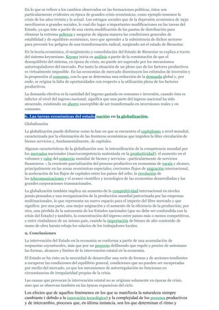 En lo que se refiere a los cambios observados en las formaciones políticas, éstos son
particularmente evidentes en época de grandes crisis económicas; como ejemplo tenemos la
crisis de los años treinta y la actual. Los estragos sociales que de la depresión económica de 1930
movilizaron a grandes sociales, lo cual dio lugar a importantes modificaciones en las tareas del
Estado, ya que éste a partir de una cierta modificación de las pautas de distribución para
eliminar la extrema pobreza y asegurar de alguna manera las condiciones generales de
estabilidad y de equilibrio económico, tuvo que aprender a la subsistencia de dichos sectores
para prevenir los peligros de una transformación radical, surgiendo así el estado de Bienestar.
En la teoría económica, el surgimiento y consolidación del Estado de Bienestar se explica a través
del sistema keynesiano. Keynes inicia su análisis a partir de la constatación de que el
desequilibrio del sistema, en época de crisis, no puede ser superado por los mecanismos
autorreguladores del mercado. Por tanto la situación de un pleno uso de los factores productivos
es virtualmente imposible. En las economías de mercado disminuyen los estímulos de inversión y
la propensión al consumo, con lo que se determina una reducción de la demanda global y, por
ende, se origina la falta de oportunidades con respecto a la utilización plena de los factores
productivos.
La demanda efectiva es la cantidad del ingreso gastada en consumo e inversión, cuando ésta es
inferior al nivel del ingreso nacional, significa que una parte del ingreso nacional ha sido
atesorado, existiendo un ahorro susceptible de ser transformado en inversiones reales y en
consumo.
6. Las tareas económicas del estado nación en la globalización.
Globalización
La globalización puede definirse como la fase en que se encuentra el capitalismo a nivel mundial,
caracterizada por la eliminación de las fronteras económicas que impiden la libre circulación de
bienes servicios y, fundamentalmente, de capitales.
Algunas características de la globalización son: la intensificación de la competencia mundial por
los mercados nacionales (macrocompetencia sustentada en la productividad); el aumento en el
volumen y valor del comercio mundial de bienes y servicios –particularmente de servicios
financieros -; la creciente parcialización del proceso productivo en economías de escala y alcance,
principalmente en las zonas económicas especiales; crecientes flujos de migración internacional,
la aceleración de los flujos de capitales entre los países del orbe; la revolución de
las telecomunicaciones y el avance científico y tecnológico de las economías desarrolladas y las
grandes corporaciones transnacionales.
La globalización también implica un aumento de la competitividad internacional en niveles
jamás pensados y una reorganización de la producción mundial patrocinada por las empresas
multinacionales, lo que representa un nuevo espacio para el imperio del libre mercado y que
significa: por una parte, una mejor asignación y el aumento de la eficiencia de la producción; por
otra, una pérdida de la autonomía de los Estados nacionales (que no debe ser confundida con la
crisis del Estado) y también, la concentración del ingreso entre países más o menos competitivos,
y entre ciudadanos de un mismo país, cuando la importación de bienes de alto contenido de
mano de obra barata rebaja los salarios de los trabajadores locales.
9. Conclusiones
La intervención del Estado en la economía se conforma a partir de una acumulación de
respuestas coyunturales, más que por un proyecto deliberado que regule y precise de antemano
las formas, alcances y límites de la intervención estatal en la economía.
El Estado se ha visto en la necesidad de desarrollar una serie de formas y de acciones tendientes
a recuperar las condiciones del equilibrio general, condiciones que no pueden ser recuperadas
por medio del mercado, ya que los mecanismos de autorregulación no funcionan en
circunstancias de irregularidad propias de la crisis.
Las causas que provocan la intervención estatal no se originan solamente en épocas de crisis,
sino que se observan también en las épocas expansivas del ciclo.
Los efectos que de aquellos fenómenos en los que se manifiesta la naturaleza siempre
cambiante ( debido a la innovación tecnológica) y la complejidad de los procesos productivos
y de intercambio, procesos que, en última instancia, son los que determinan el ritmo y
 