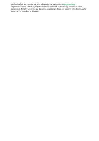 profundidad de los cambios sociales así como el de los agentes o grupos sociales,
imprimiéndoles un sentido y proporcionándoles un marco explicativo y valorativo. Estos
cambios en definitiva, son los que decidirán las características, los alcances y los límites de la
intervención estatal en la economía
 