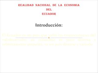 REALIDAD NACIONAL DE LA ECONOMIA
                        DEL
                     ECUADOR


                  Introducción:

El Ecuador es un país que sufre las consecuencias del
subdesarrollo, su economía es poco diversa y
relativamente pequeña, es un país diverso y variado.
 