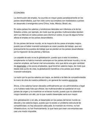 ECONOMIA

La disminución del empleo, ha ocurrido en mayor grado paradójicamente en los
países desarrollados, que han visto como sus empleos son trasladados a países
en desarrollo o emergentes como China, India, México, Brasil, etc.

En estos países los salarios y condiciones laborales son inferiores a la de los
Estados unidos, por ejemplo, de modo que las grandes multinacionales decidan
abrir sus fábricas en estos países para disminuir costos, lo que de alguna forma
afecta el empleo en los países desarrollados.

En los países del tercer mundo, en la mayoría de los casos el empleo mejora,
puesto que al haber inversión extranjera se crean puestos de trabajo, que son
precisamente los puestos de trabajo que se pierden en los países desarrollados
por la migración de las plantas y fábricas.

La culpable de esto no es la globalización, puesto que si esta no existiera,
simplemente no habría inversión extranjera en los países del tercer mundo y no se
crearían empleos, así fueran mal remunerados, sino que abría una gran cantidad
de desempleo, y los pocos empleados, igual tendrían salarios bajos, de modo que
desde este punto de vista, la globalización beneficia a los países que atraen
inversión extranjera.

La razón por la que los salarios son bajos, es debido a la falta de competitividadde
la mano de obra de nuestra población y en general de nuestra economía.

Ahora, si los salarios fueran elevados artificialmente por vía administrativa o legal
y no hubiera nada más que ofrecer, las multinacionales se quedarían en sus
países de origen y no invertirían en el tercer mundo, puesto que no obtendrían
ningún beneficio con ello, por lo que nuestro desempleo sería aun mayor.

Con globalización o sin ella, el desempleo en los países del tercer mundo es
elevado y los salarios bajos, puesto que no existe un problema estructural de
competitividad; no hay educación adecuada, la inversión es mínima, no han
infraestructura, no han financiamiento, lo que hace que crear una empresa sea
casi una misión imposible.
 