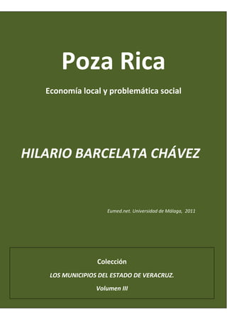 Poza Rica 
     Economía local y problemática social 
  
                           
                           

HILARIO BARCELATA CHÁVEZ 
                                                                
                                                                
                                                                
                        Eumed.net. Universidad de Málaga,  2011 
  


                    Colección 
      LOS MUNICIPIOS DEL ESTADO DE VERACRUZ.  
                    Volumen III 
 