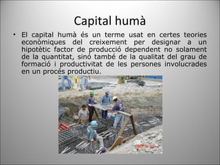 Capital humà El capital humà és un terme usat en certes teories econòmiques del creixement per designar a un hipotètic factor de producció dependent no solament de la quantitat, sinó també de la qualitat del grau de formació i productivitat de les persones involucrades en un procés productiu. 