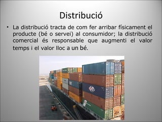 Distribució ﻿ La distribució tracta de com fer arribar físicament el producte (bé o servei) al consumidor; la distribució comercial és responsable que augmenti el valor temps i el valor lloc  a un bé. 