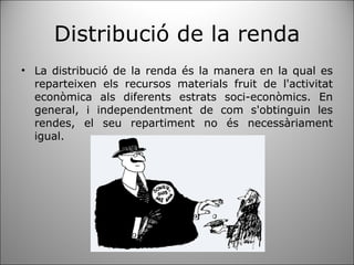Distribució de la renda La distribució de la renda és la manera en la qual es reparteixen els recursos materials fruit de l'activitat econòmica als diferents estrats soci-econòmics. En general, i independentment de com s'obtinguin les rendes, el seu repartiment no és necessàriament igual. 