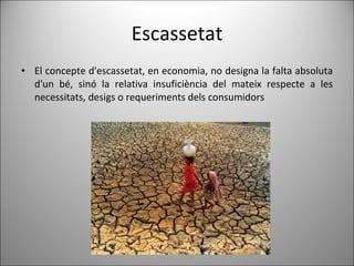 Escassetat El concepte d'escassetat, en economia, no designa la falta absoluta d'un bé, sinó la relativa insuficiència del mateix respecte a les necessitats, desigs o requeriments dels consumidors 